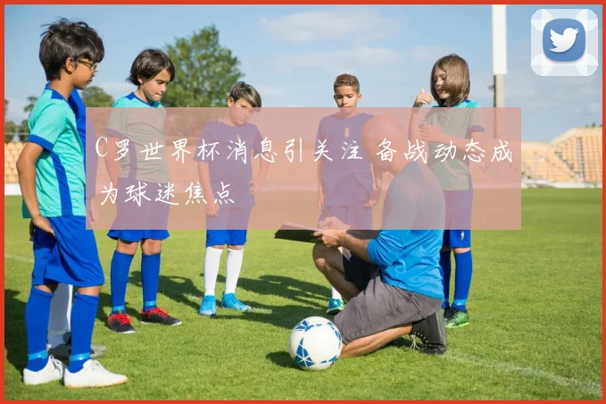 C罗世界杯消息引关注 备战动态成为球迷焦点