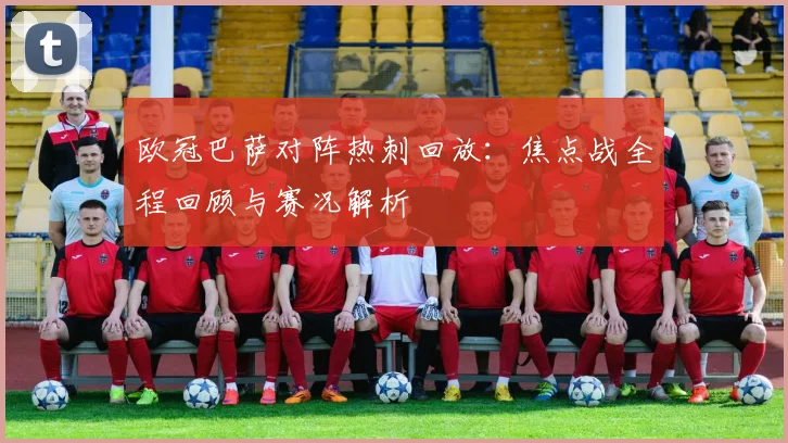 欧冠巴萨对阵热刺回放：焦点战全程回顾与赛况解析