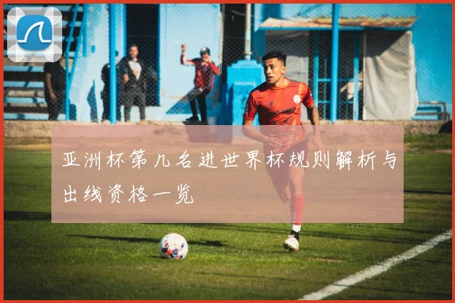 亚洲杯第几名进世界杯规则解析与出线资格一览