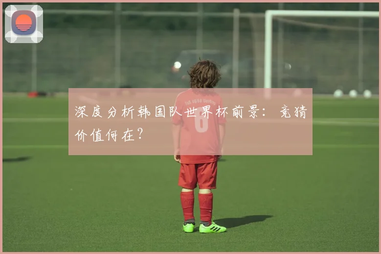 深度分析韩国队世界杯前景：竞猜价值何在？