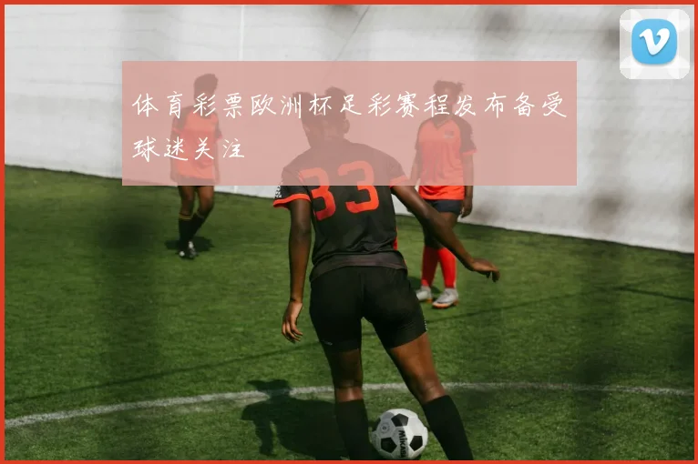 体育彩票欧洲杯足彩赛程发布备受球迷关注