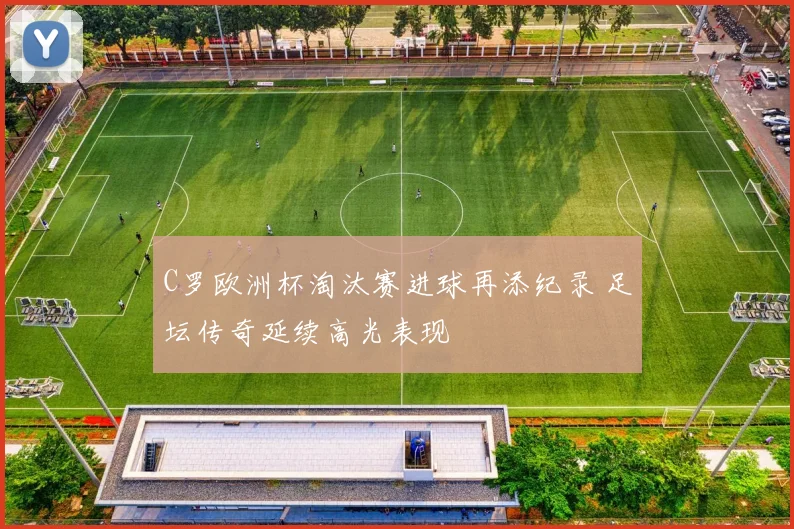 C罗欧洲杯淘汰赛进球再添纪录 足坛传奇延续高光表现