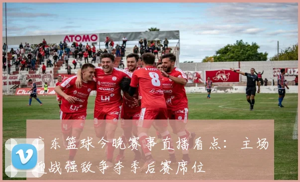 广东篮球今晚赛事直播看点:主场迎战强敌争夺季后赛席位