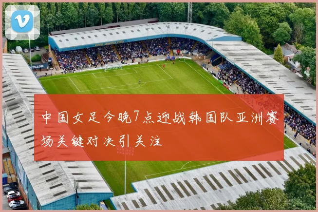 中国女足今晚7点迎战韩国队亚洲赛场关键对决引关注