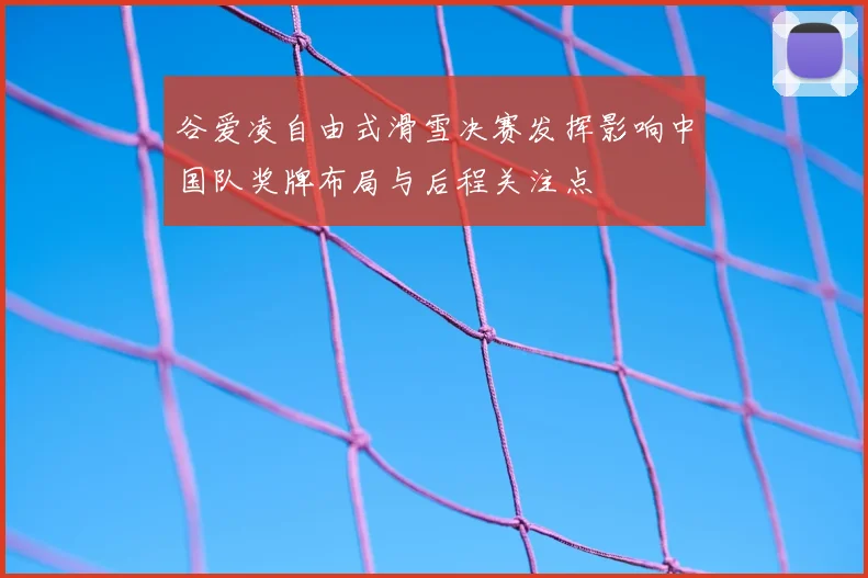 谷爱凌自由式滑雪决赛发挥影响中国队奖牌布局与后程关注点