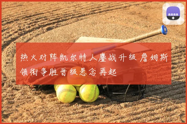 热火对阵凯尔特人鏖战升级 詹姆斯领衔争胜晋级悬念再起