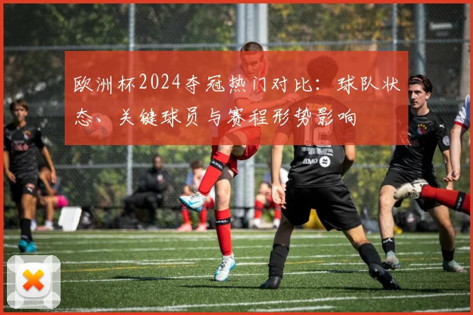欧洲杯2024夺冠热门对比：球队状态、关键球员与赛程形势影响