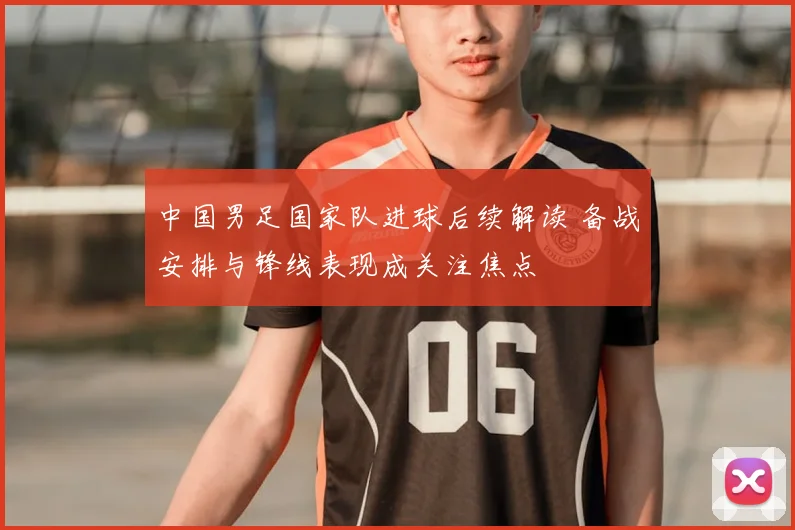 中国男足国家队进球后续解读 备战安排与锋线表现成关注焦点