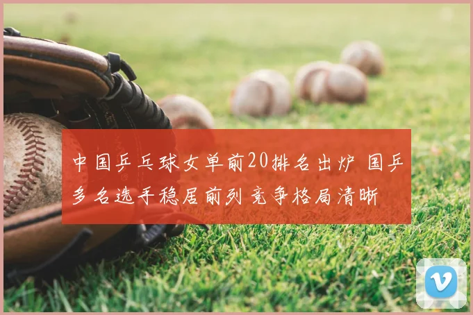中国乒乓球女单前20排名出炉 国乒多名选手稳居前列竞争格局清晰