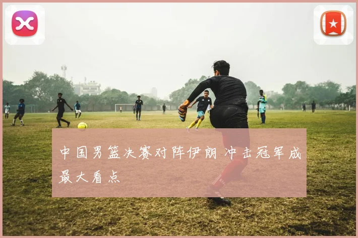 中国男篮决赛对阵伊朗 冲击冠军成最大看点