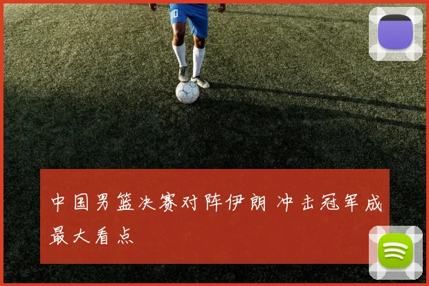 中国男篮决赛对阵伊朗 冲击冠军成最大看点