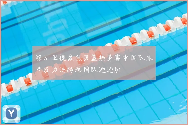 深圳卫视聚焦男篮热身赛中国队末节发力逆转韩国队迎连胜