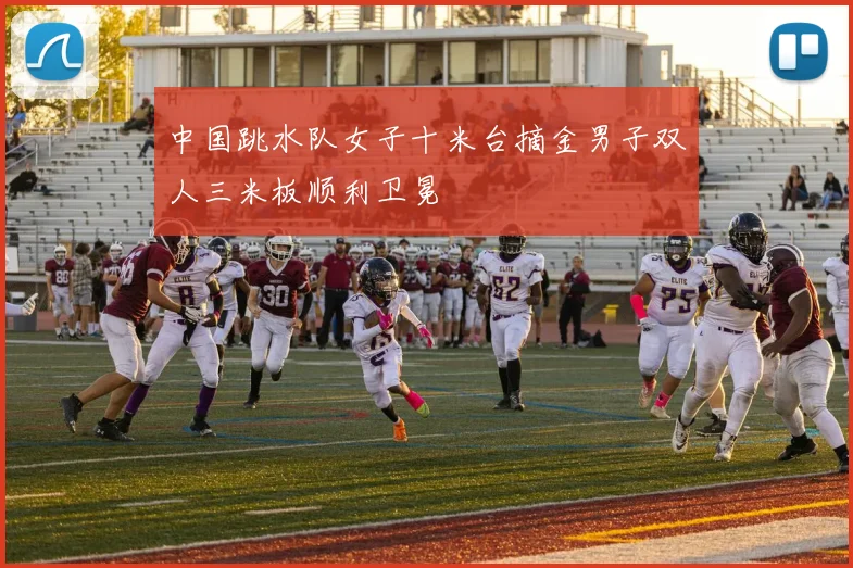 中国跳水队女子十米台摘金男子双人三米板顺利卫冕