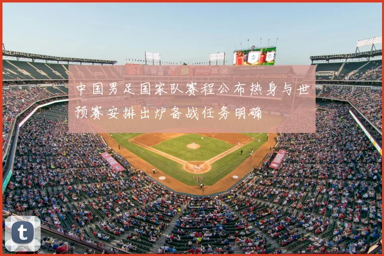 中国男足国家队赛程公布热身与世预赛安排出炉备战任务明确