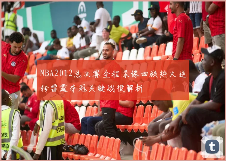NBA2012总决赛全程录像回顾热火逆转雷霆夺冠关键战役解析