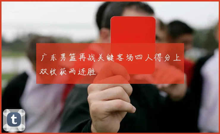 广东男篮再战关键客场四人得分上双收获两连胜