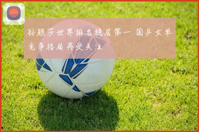 孙颖莎世界排名稳居第一 国乒女单竞争格局再受关注