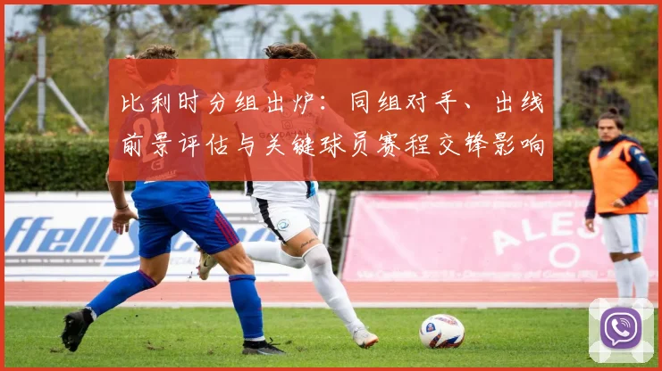 比利时分组出炉：同组对手、出线前景评估与关键球员赛程交锋影响