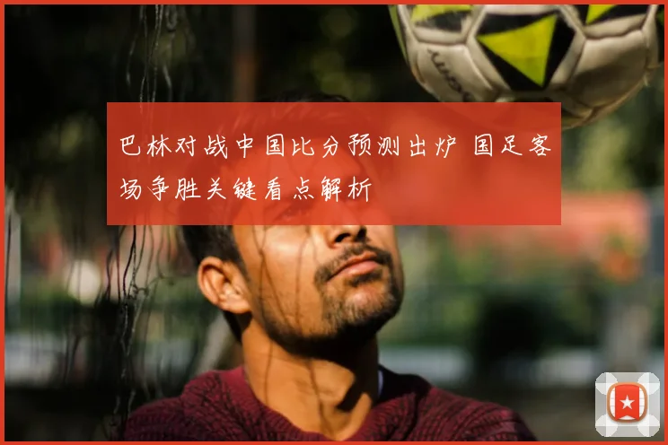 巴林对战中国比分预测出炉 国足客场争胜关键看点解析