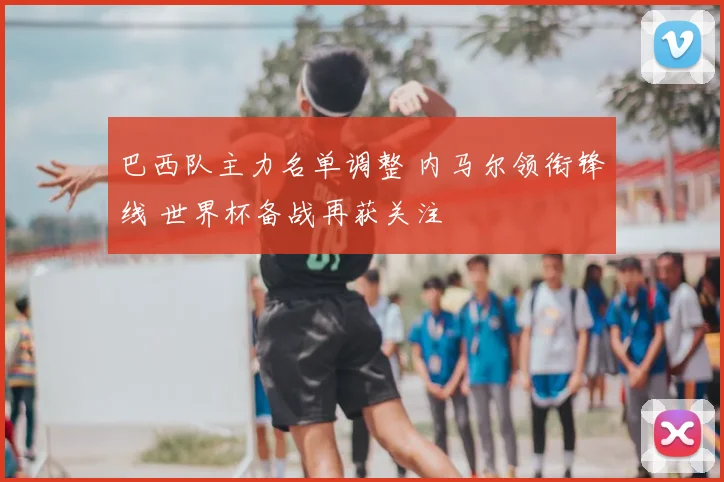 巴西队主力名单调整 内马尔领衔锋线 世界杯备战再获关注