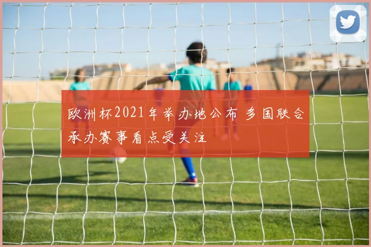 欧洲杯2021年举办地公布 多国联合承办赛事看点受关注