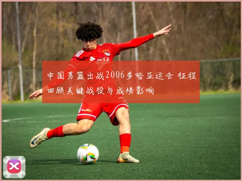 中国男篮出战2006多哈亚运会 征程回顾关键战役与成绩影响