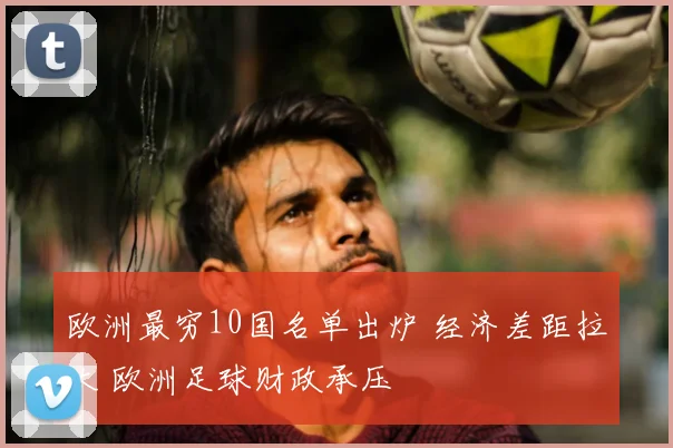 欧洲最穷10国名单出炉 经济差距拉大 欧洲足球财政承压