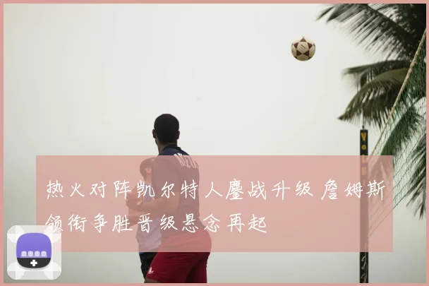 热火对阵凯尔特人鏖战升级 詹姆斯领衔争胜晋级悬念再起