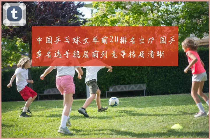 中国乒乓球女单前20排名出炉 国乒多名选手稳居前列竞争格局清晰