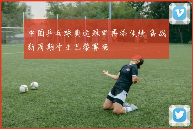 中国乒乓球奥运冠军再添佳绩 备战新周期冲击巴黎赛场