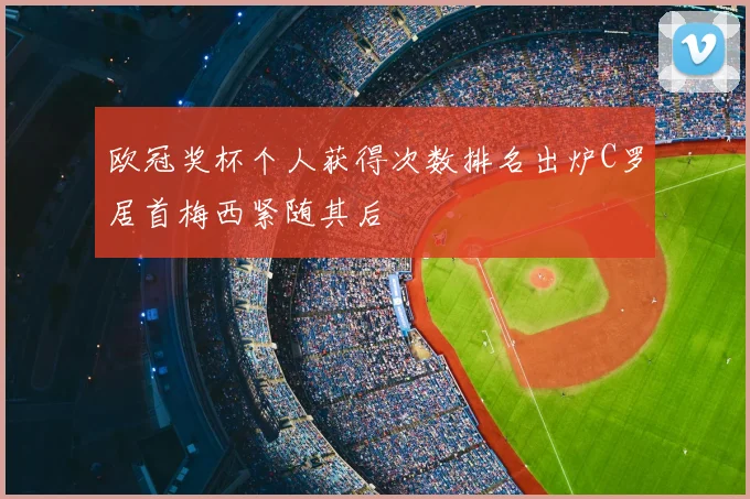 欧冠奖杯个人获得次数排名出炉C罗居首梅西紧随其后