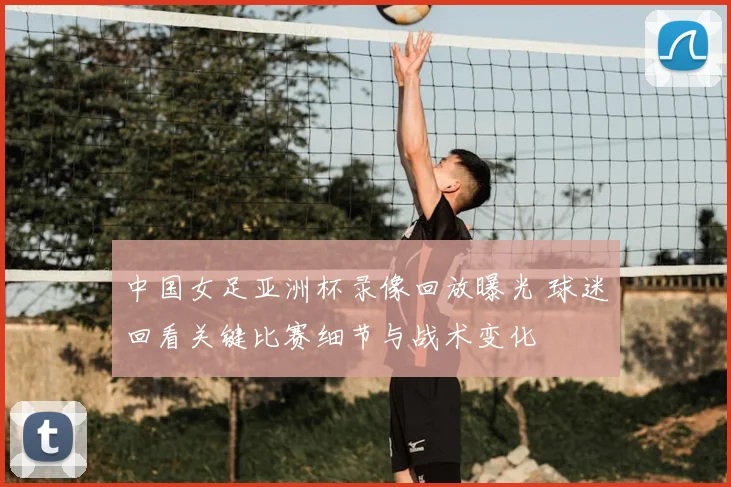中国女足亚洲杯录像回放曝光 球迷回看关键比赛细节与战术变化