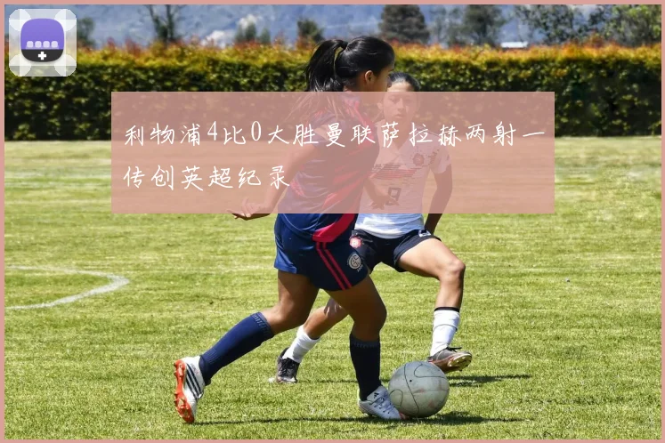 利物浦4比0大胜曼联萨拉赫两射一传创英超纪录