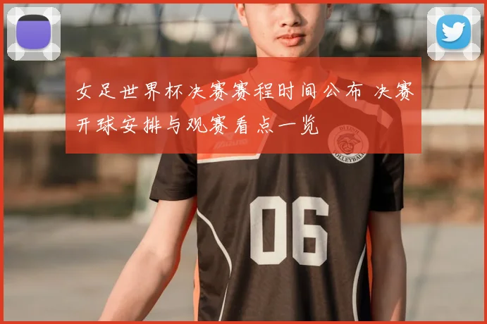 女足世界杯决赛赛程时间公布 决赛开球安排与观赛看点一览