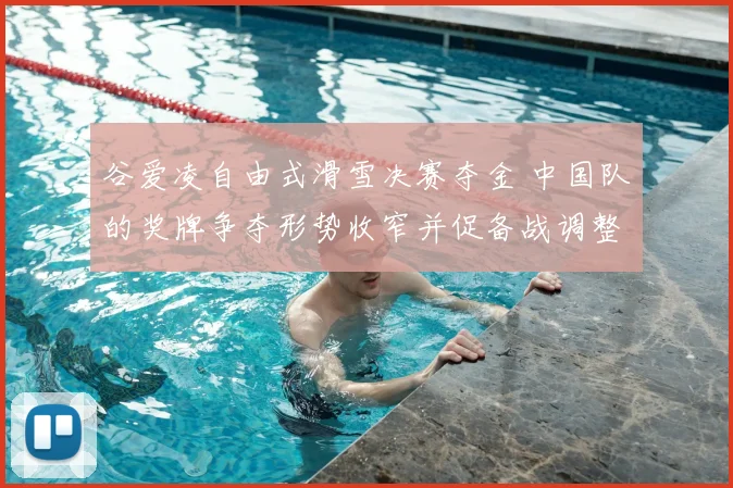 谷爱凌自由式滑雪决赛夺金 中国队的奖牌争夺形势收窄并促备战调整