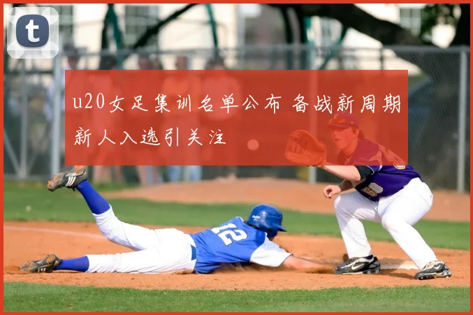 u20女足集训名单公布 备战新周期新人入选引关注