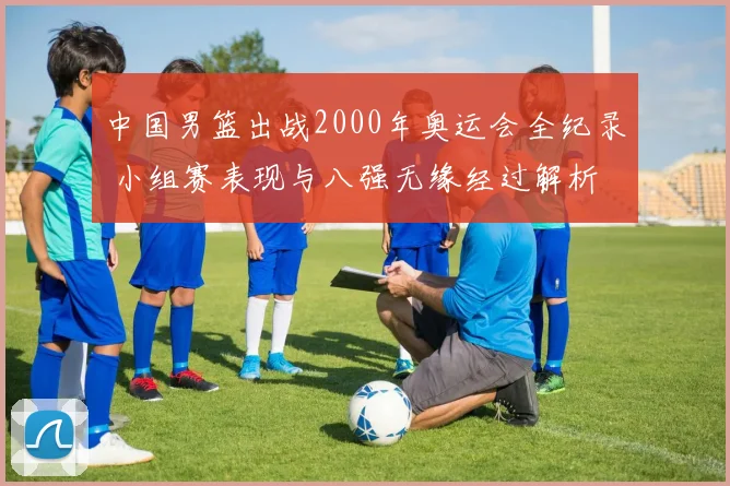 中国男篮出战2000年奥运会全纪录 小组赛表现与八强无缘经过解析