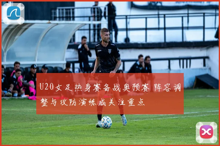 U20女足热身赛备战奥预赛 阵容调整与攻防演练成关注重点