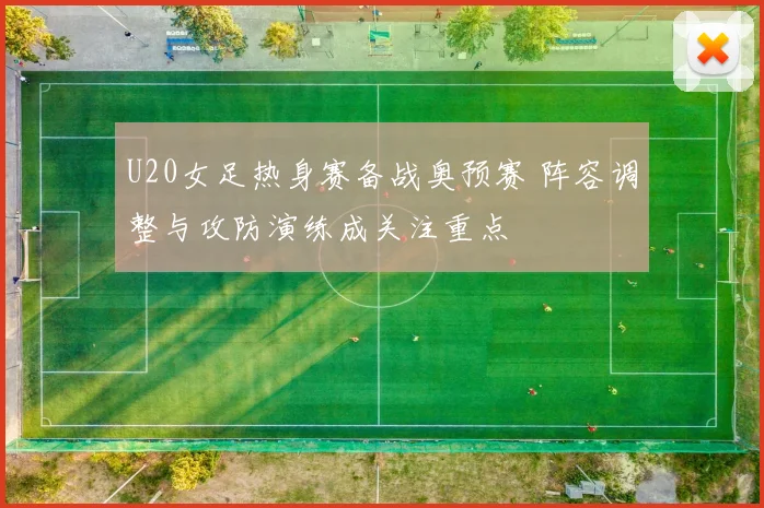 U20女足热身赛备战奥预赛 阵容调整与攻防演练成关注重点