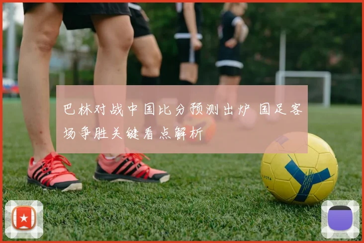 巴林对战中国比分预测出炉 国足客场争胜关键看点解析
