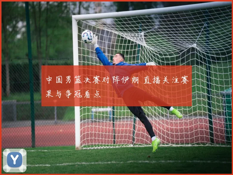 中国男篮决赛对阵伊朗 直播关注赛果与争冠看点