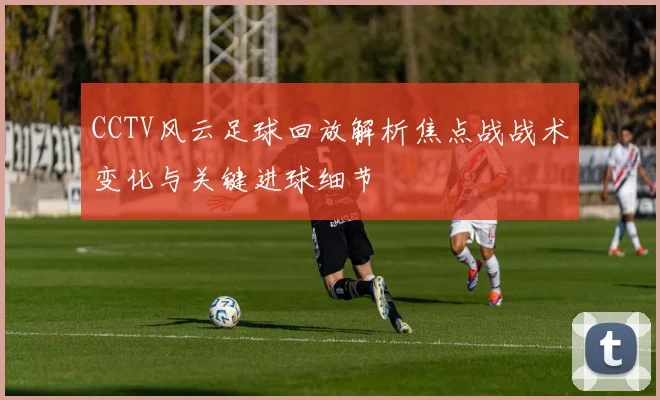 CCTV风云足球回放解析焦点战战术变化与关键进球细节