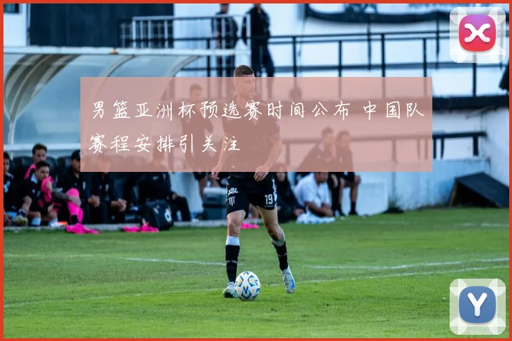 男篮亚洲杯预选赛时间公布 中国队赛程安排引关注