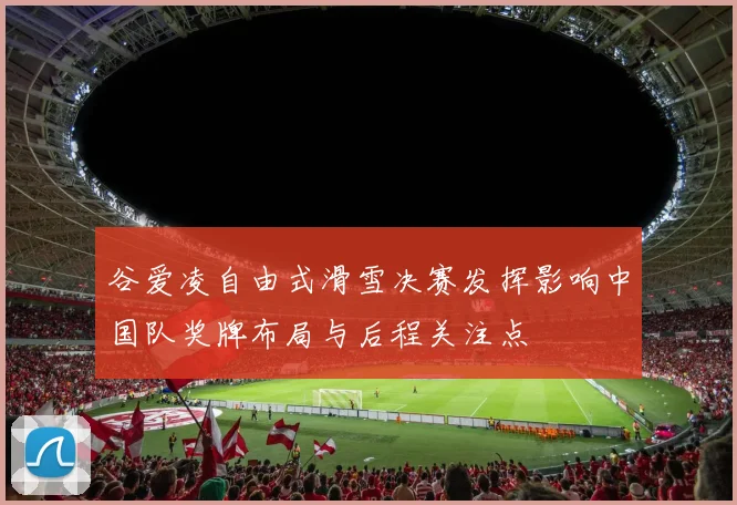 谷爱凌自由式滑雪决赛发挥影响中国队奖牌布局与后程关注点
