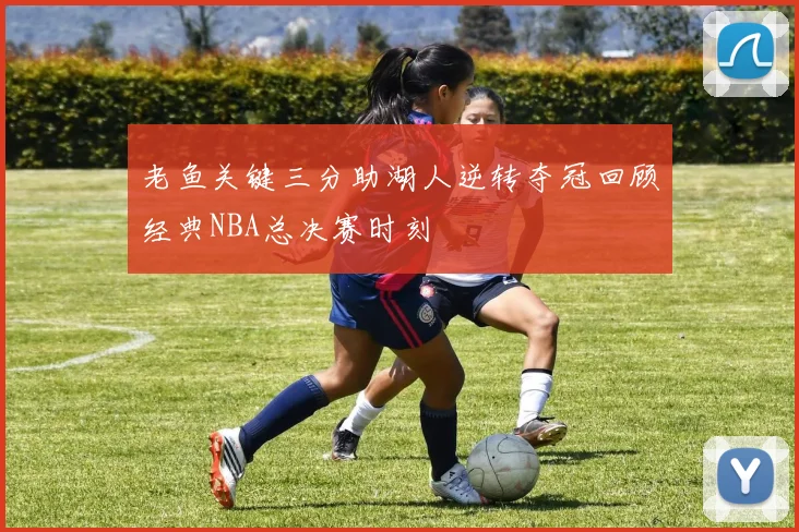 老鱼关键三分助湖人逆转夺冠回顾经典NBA总决赛时刻