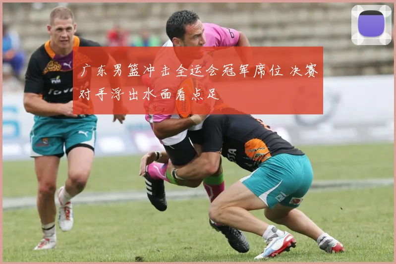 广东男篮冲击全运会冠军席位 决赛对手浮出水面看点足