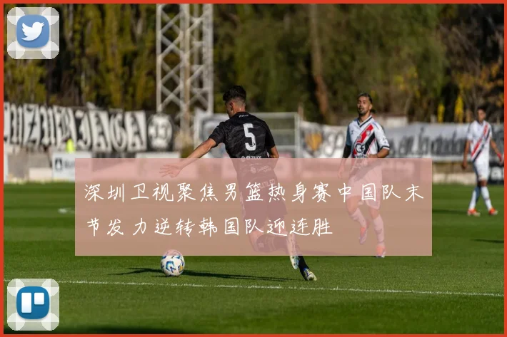 深圳卫视聚焦男篮热身赛中国队末节发力逆转韩国队迎连胜